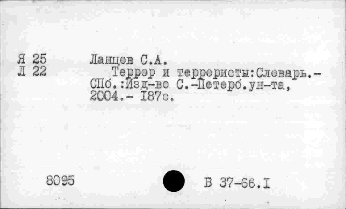 ﻿Я 25
Л 22
Ланцов С.А.
Террор и террористы:Словарь.-СПб.:Из д-вс С.-не т ерб.ун-та, 2004.- 187с.
8095
ф В 37-66.1